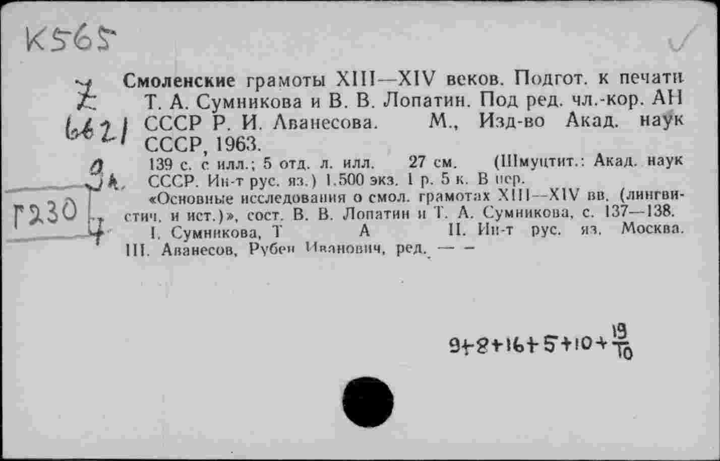 ﻿
Под ред. чл.-кор. АП Изд-во Акад, наук
м„
Смоленские грамоты XIИ—XIV веков. Подгот. к печати Т. А. Сумникова и В. В. Лопатин. "
/ Z 7 I СССР Р. И. Аванесова.
СССР, 1963.
139 с. с илл.; 5 отд. л. илл.
СССР. Ин-т рус. яз.) 1.500 экз.
a
(Шмуцтит.: Акад, наук
..........rj _...., -	- - - , В "еР-
«Основные исследования осмол, грамотах XIII—XIV вв. (лингви-стич. и ист.)», сост. В. В. Лопатин и 1. А. Сумникова, с. 137—138.
I. Сумникова, T	А	II. Ин-т рус. яз. Москва.
III. Аванесов, Рубен Иванович, ред.------
27 см.
1 р. 5 к.
13
9+-?мЫ-5,+10а-^